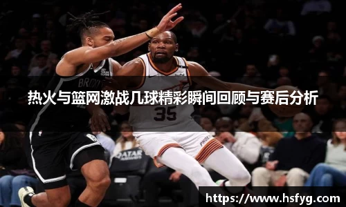 热火与篮网激战几球精彩瞬间回顾与赛后分析