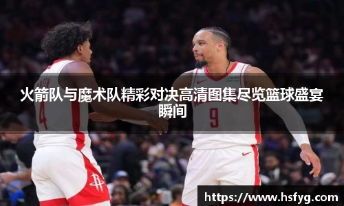火箭队与魔术队精彩对决高清图集尽览篮球盛宴瞬间